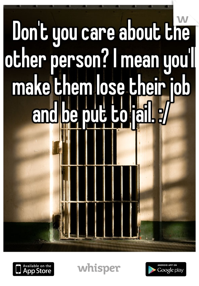 Don't you care about the other person? I mean you'll make them lose their job and be put to jail. :/