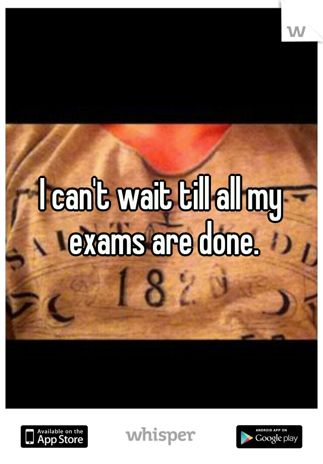 I can't wait till all my exams are done.