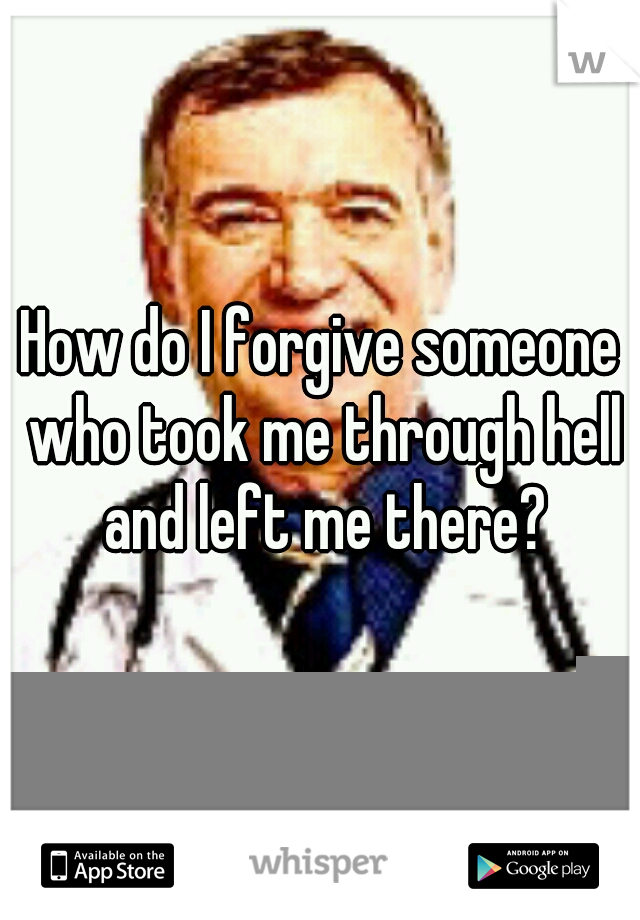 How do I forgive someone who took me through hell and left me there?