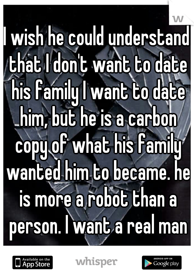 I wish he could understand that I don't want to date his family I want to date him, but he is a carbon copy of what his family wanted him to became. he is more a robot than a person. I want a real man