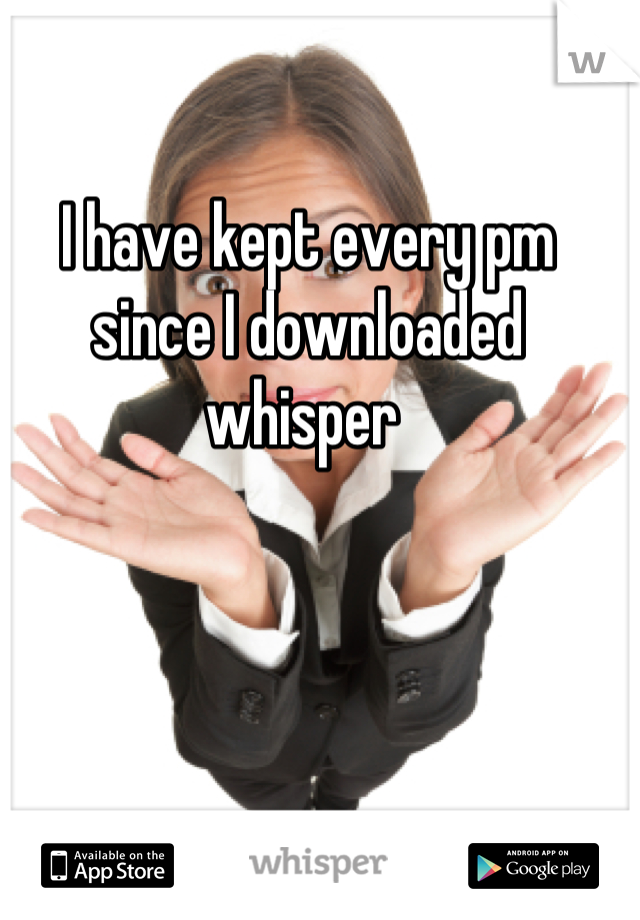 I have kept every pm since I downloaded whisper 