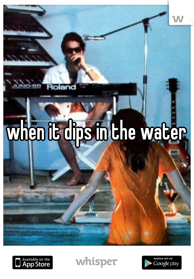 when it dips in the water