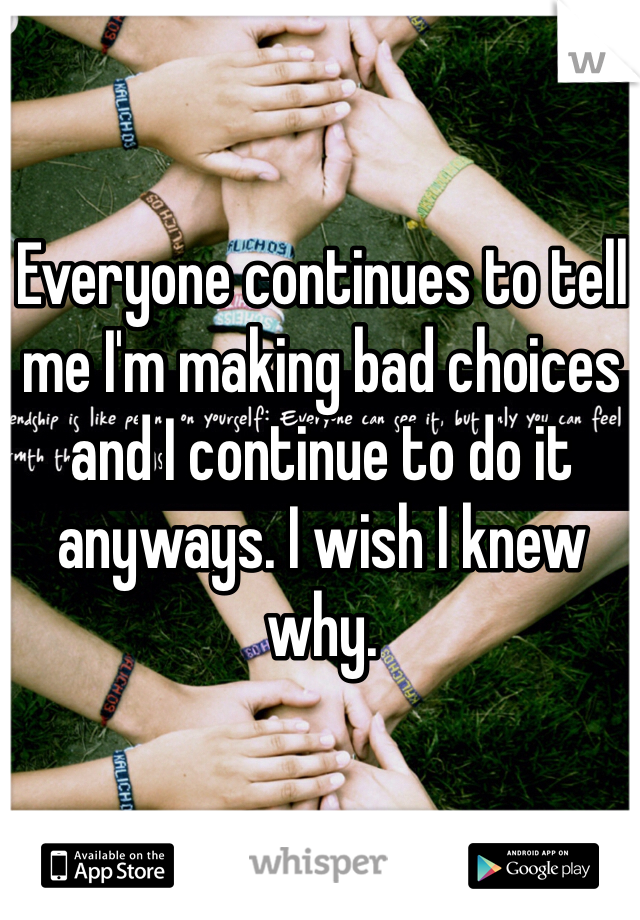 Everyone continues to tell me I'm making bad choices and I continue to do it anyways. I wish I knew why. 