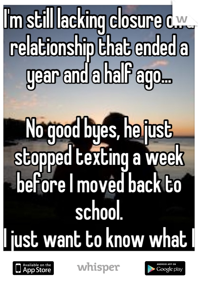 I'm still lacking closure on a relationship that ended a year and a half ago...

No good byes, he just stopped texting a week before I moved back to school.
I just want to know what I did wrong