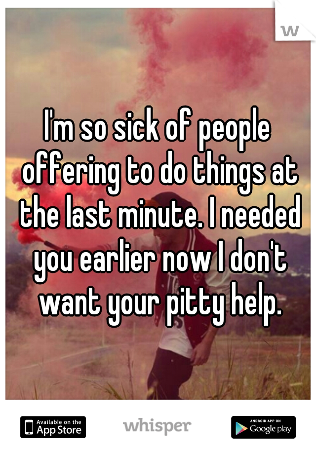 I'm so sick of people offering to do things at the last minute. I needed you earlier now I don't want your pitty help.