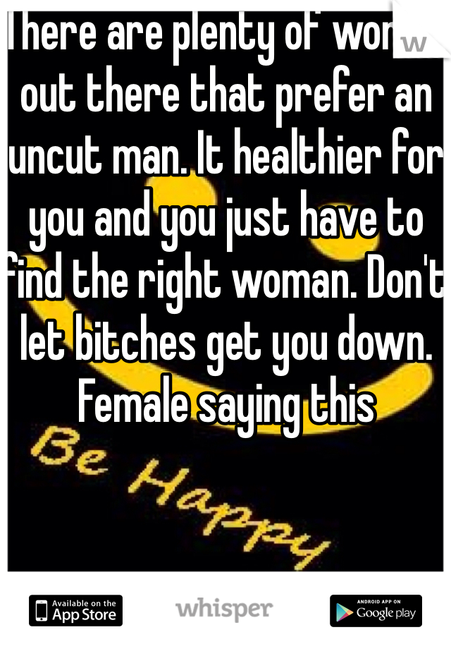 There are plenty of women out there that prefer an uncut man. It healthier for you and you just have to find the right woman. Don't let bitches get you down. Female saying this