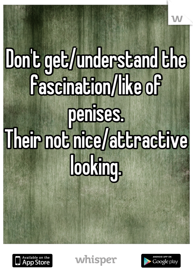 Don't get/understand the fascination/like of penises. 
Their not nice/attractive looking.