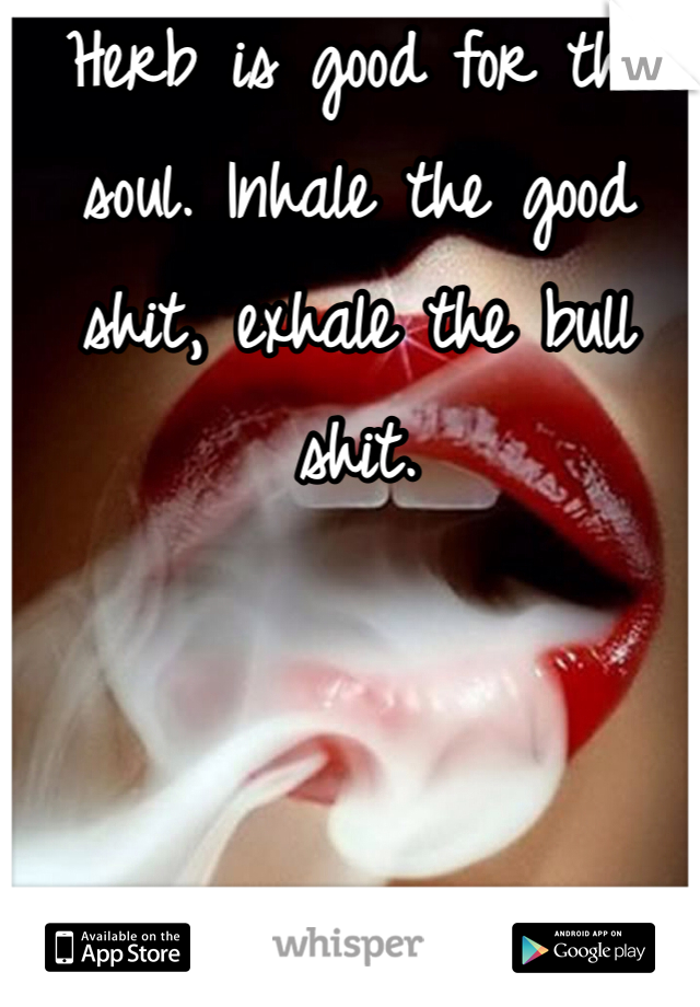 Herb is good for the soul. Inhale the good shit, exhale the bull shit. 