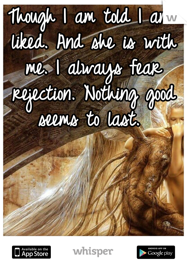 Though I am told I am liked. And she is with me. I always fear rejection. Nothing good seems to last. 