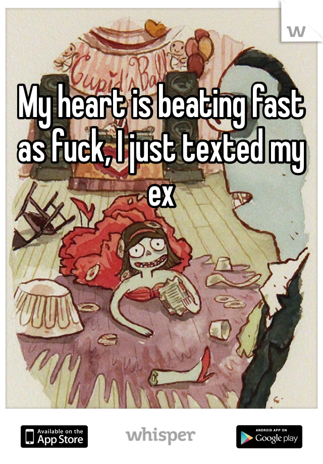 My heart is beating fast as fuck, I just texted my ex