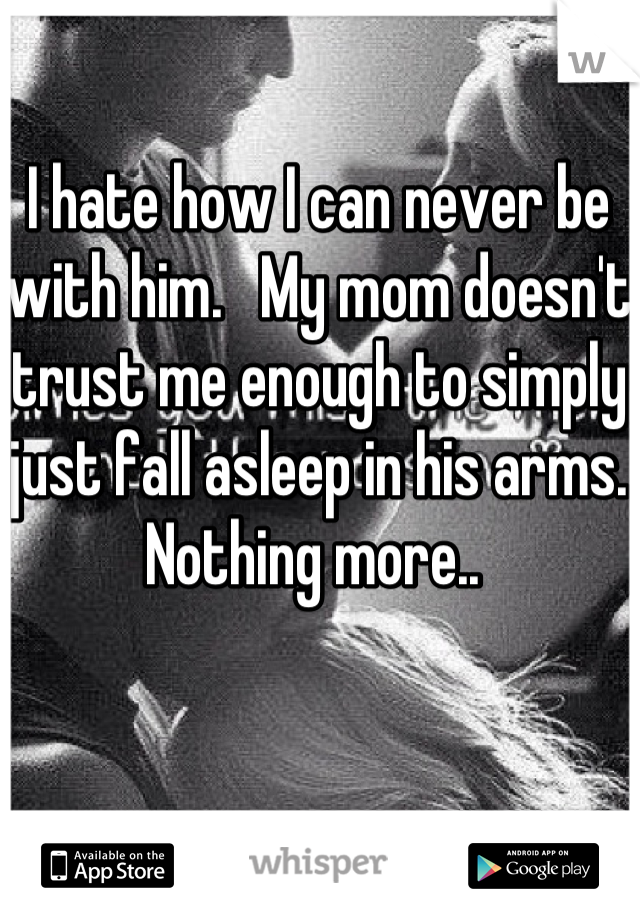 I hate how I can never be with him.   My mom doesn't trust me enough to simply just fall asleep in his arms. Nothing more.. 