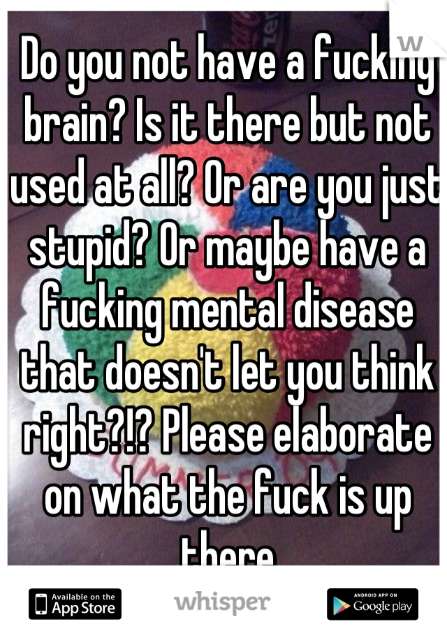 Do you not have a fucking brain? Is it there but not used at all? Or are you just stupid? Or maybe have a fucking mental disease that doesn't let you think right?!? Please elaborate on what the fuck is up there