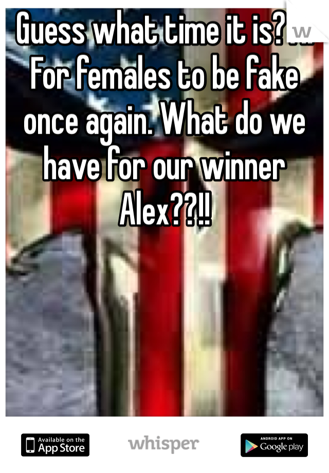 Guess what time it is??!! For females to be fake once again. What do we have for our winner Alex??!!