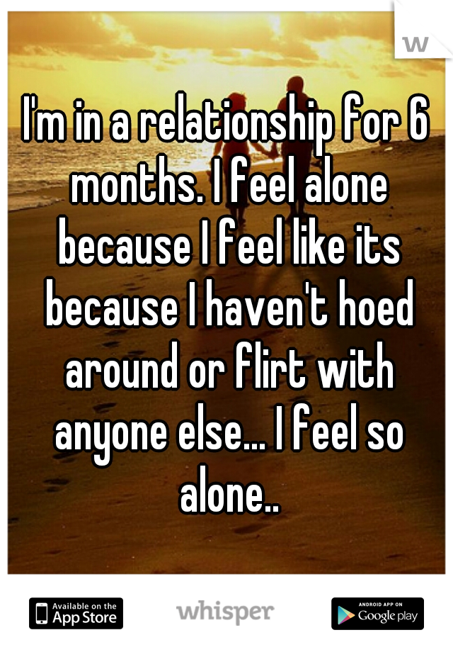 I'm in a relationship for 6 months. I feel alone because I feel like its because I haven't hoed around or flirt with anyone else... I feel so alone..
