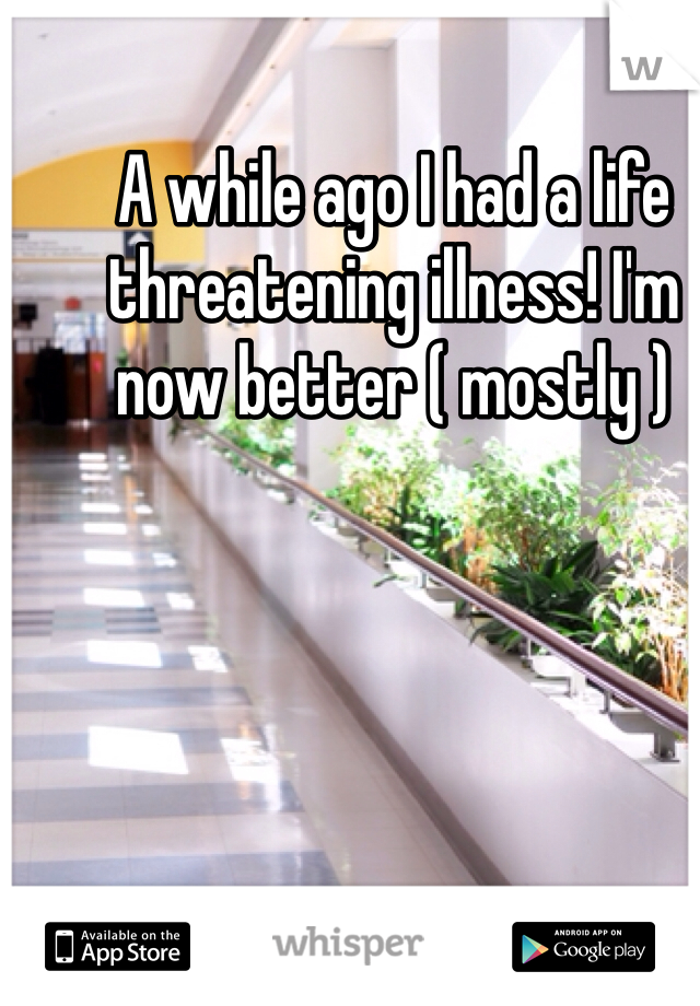 A while ago I had a life threatening illness! I'm now better ( mostly )