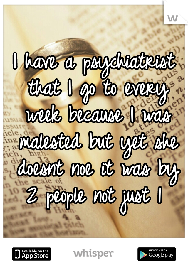 I have a psychiatrist that I go to every week because I was malested but yet she doesnt noe it was by 2 people not just 1 