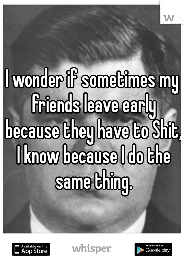 I wonder if sometimes my friends leave early because they have to Shit, I know because I do the same thing.