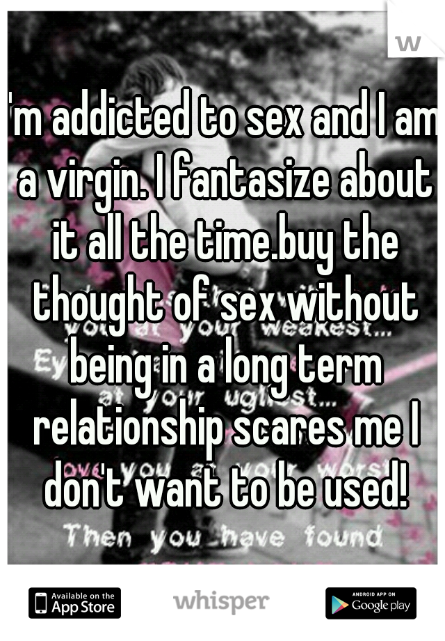 I'm addicted to sex and I am a virgin. I fantasize about it all the time.buy the thought of sex without being in a long term relationship scares me I don't want to be used!