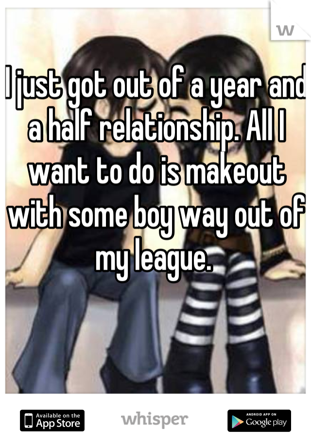 I just got out of a year and a half relationship. All I want to do is makeout with some boy way out of my league. 