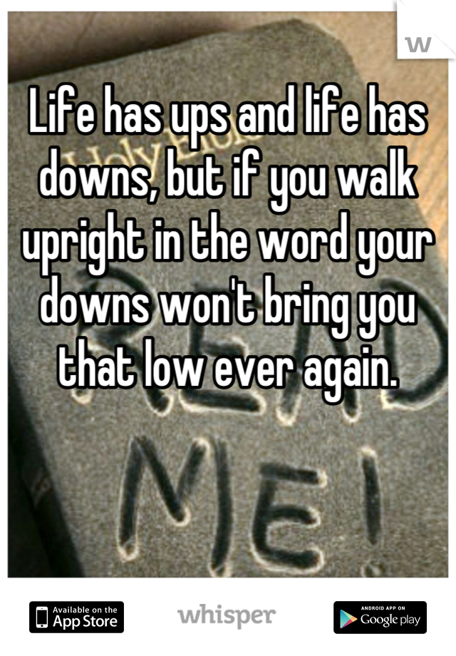 Life has ups and life has downs, but if you walk upright in the word your downs won't bring you that low ever again.