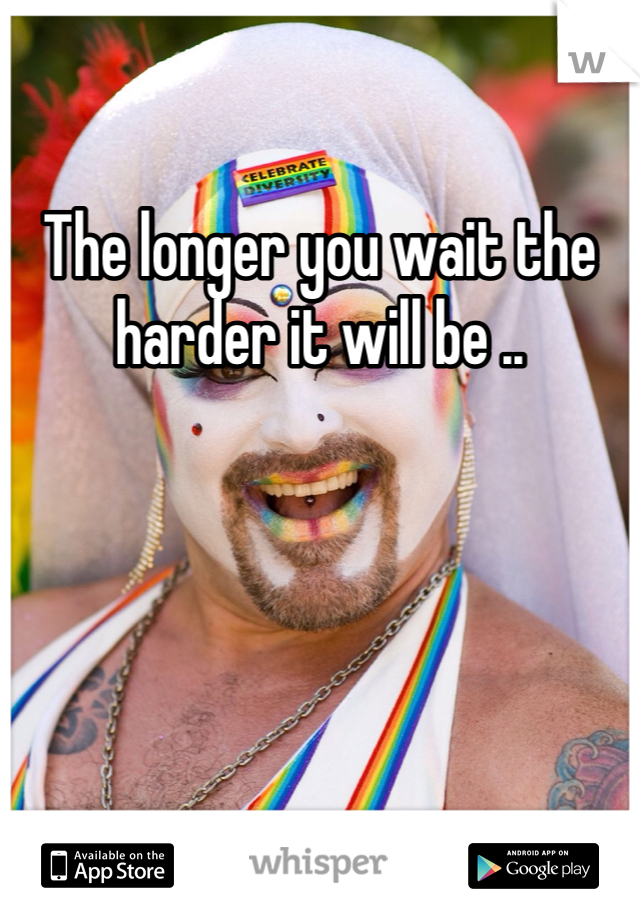The longer you wait the harder it will be ..