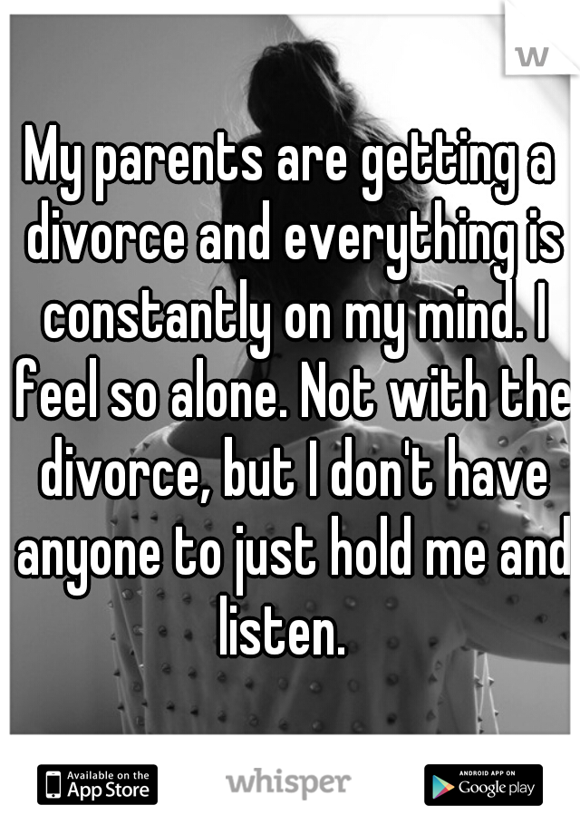 My parents are getting a divorce and everything is constantly on my mind. I feel so alone. Not with the divorce, but I don't have anyone to just hold me and listen.  