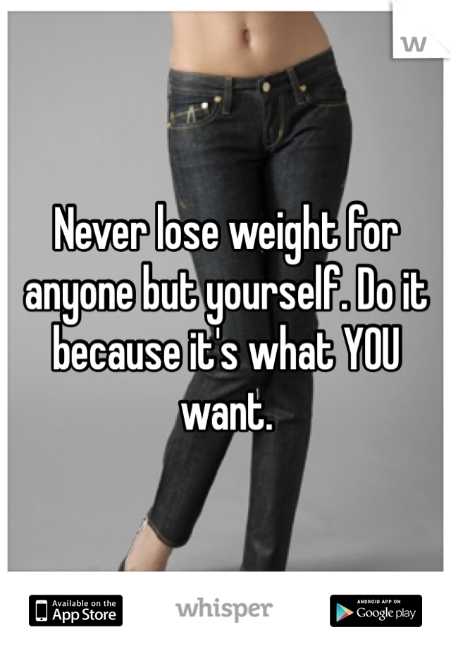 Never lose weight for anyone but yourself. Do it because it's what YOU want. 