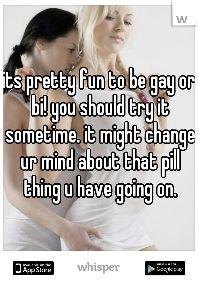 its pretty fun to be gay or bi! you should try it sometime. it might change ur mind about that pill thing u have going on.