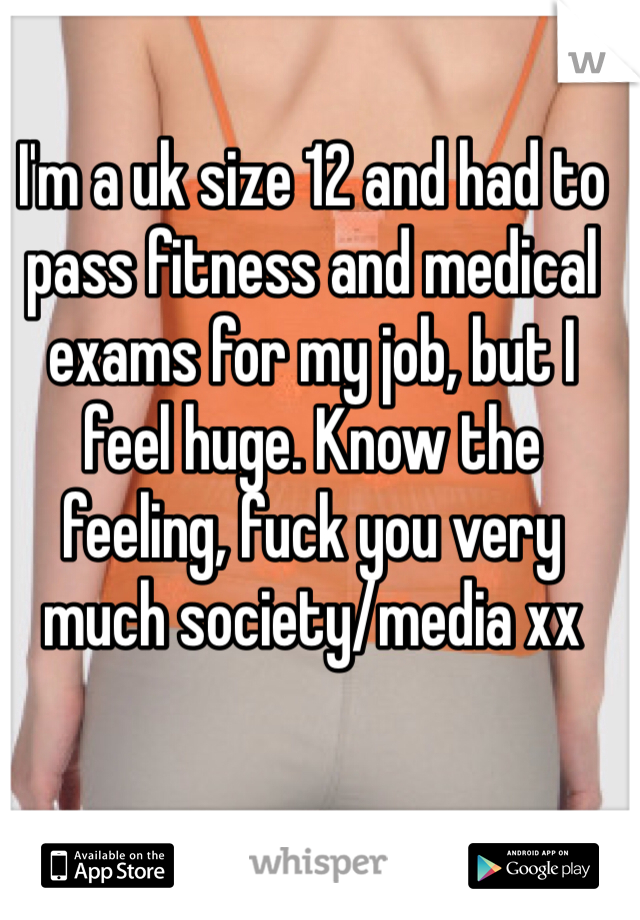 I'm a uk size 12 and had to pass fitness and medical exams for my job, but I feel huge. Know the feeling, fuck you very much society/media xx