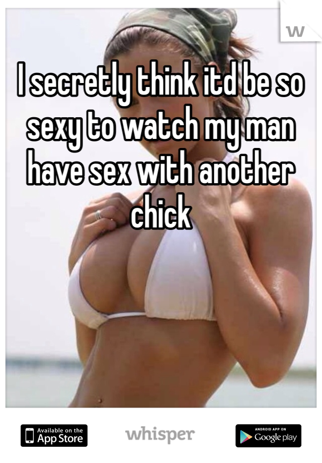 I secretly think itd be so sexy to watch my man have sex with another chick