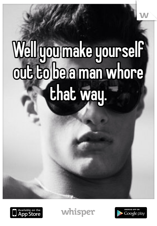 Well you make yourself out to be a man whore that way. 