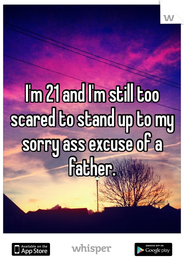 I'm 21 and I'm still too scared to stand up to my sorry ass excuse of a father. 