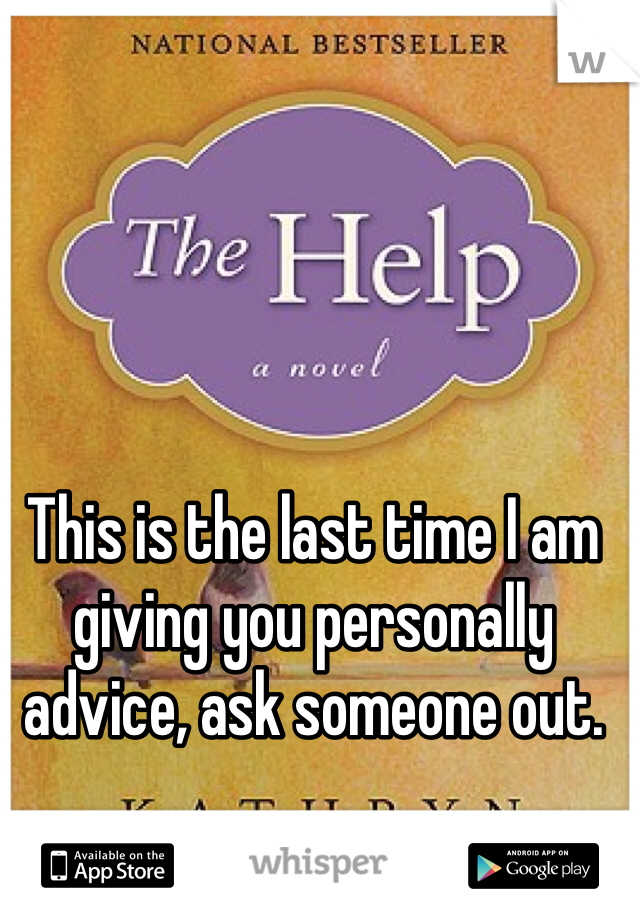 This is the last time I am giving you personally advice, ask someone out. 