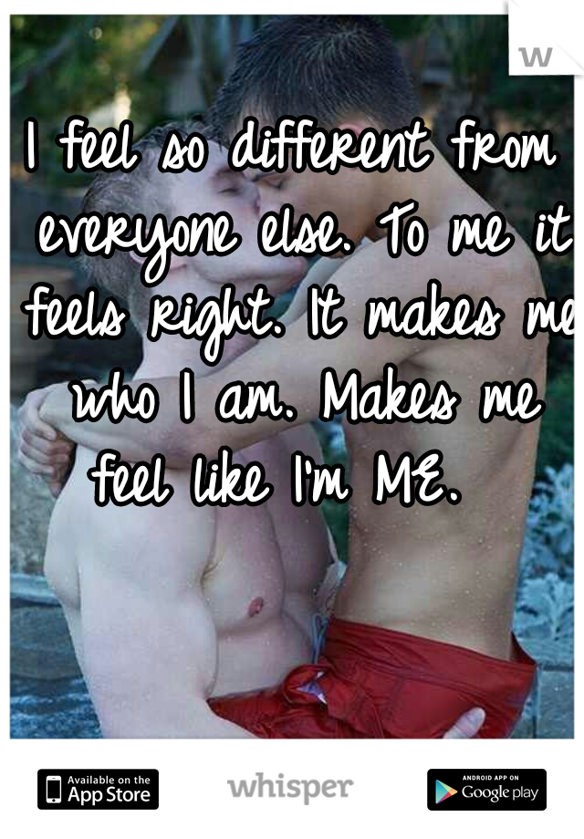 I feel so different from everyone else. To me it feels right. It makes me who I am. Makes me feel like I'm ME.  