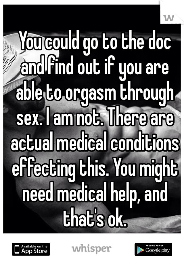 You could go to the doc and find out if you are able to orgasm through sex. I am not. There are actual medical conditions effecting this. You might need medical help, and that's ok.  
