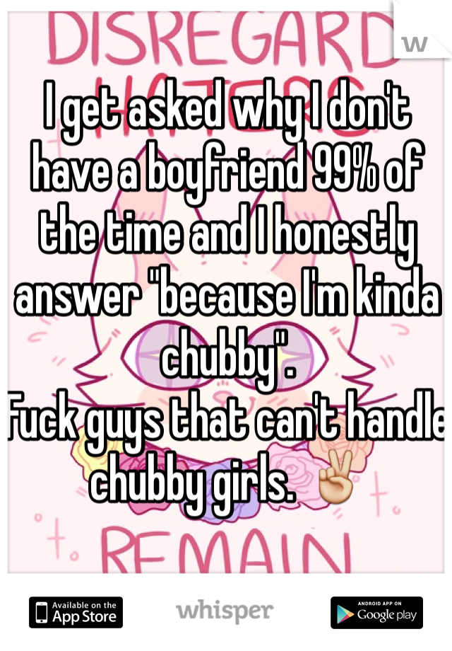 I get asked why I don't have a boyfriend 99% of the time and I honestly answer "because I'm kinda chubby". 
Fuck guys that can't handle chubby girls. ✌️ 