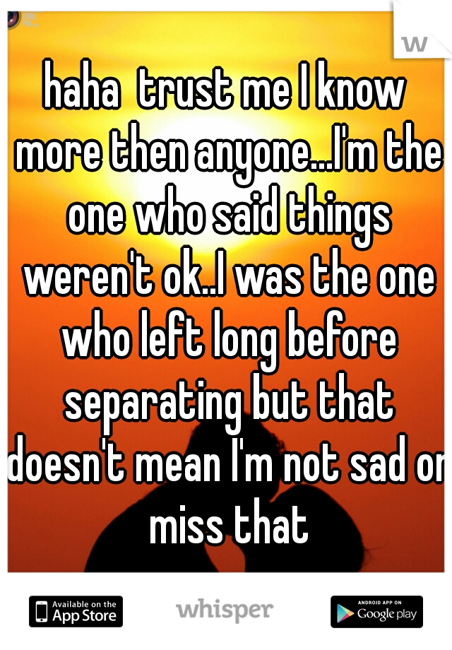 haha  trust me I know more then anyone...I'm the one who said things weren't ok..I was the one who left long before separating but that doesn't mean I'm not sad or miss that