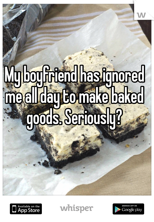 My boyfriend has ignored me all day to make baked goods. Seriously?