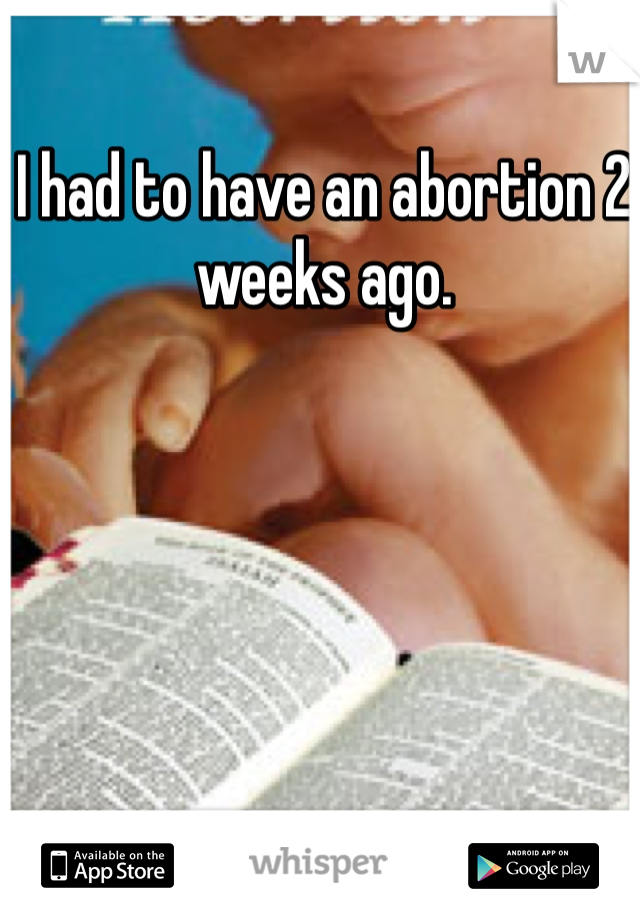 I had to have an abortion 2 weeks ago. 