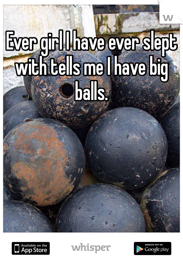 Ever girl I have ever slept with tells me I have big balls. 