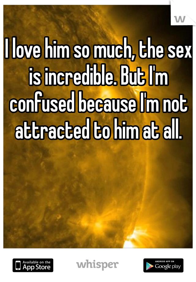 I love him so much, the sex is incredible. But I'm confused because I'm not attracted to him at all. 