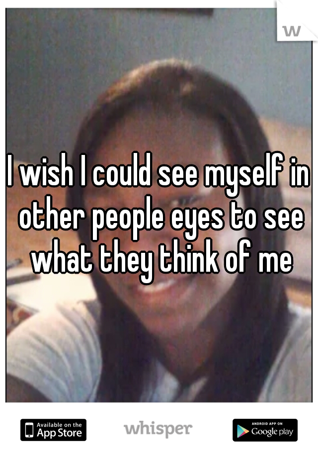 I wish I could see myself in other people eyes to see what they think of me