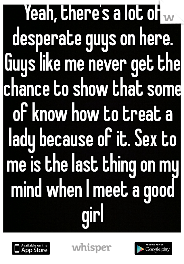 Yeah, there's a lot of desperate guys on here. Guys like me never get the chance to show that some of know how to treat a lady because of it. Sex to me is the last thing on my mind when I meet a good girl