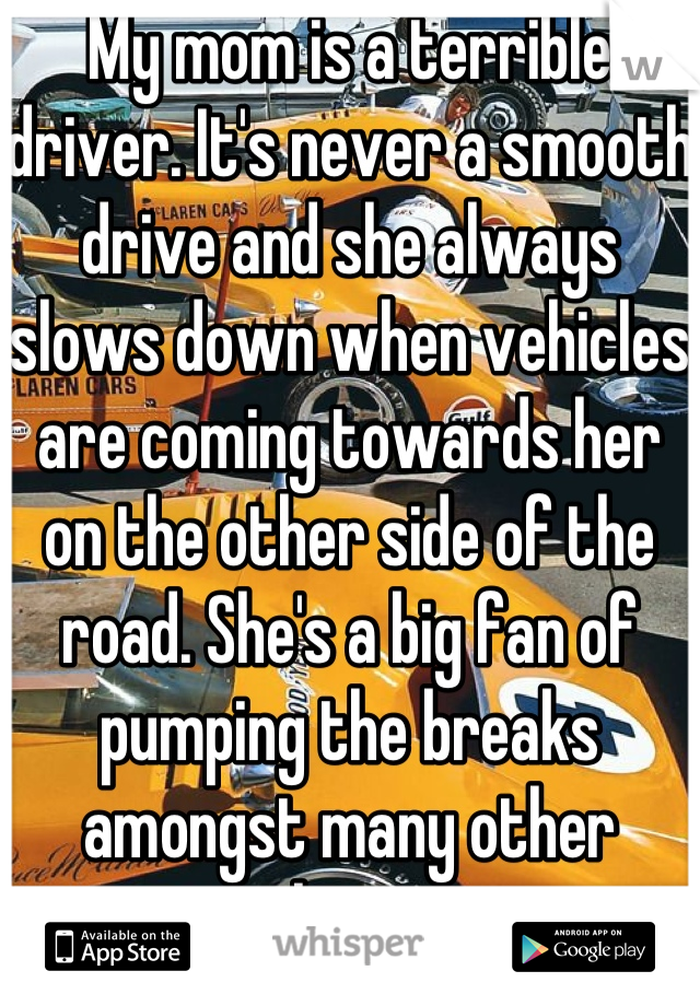 My mom is a terrible driver. It's never a smooth drive and she always slows down when vehicles are coming towards her on the other side of the road. She's a big fan of pumping the breaks amongst many other things 