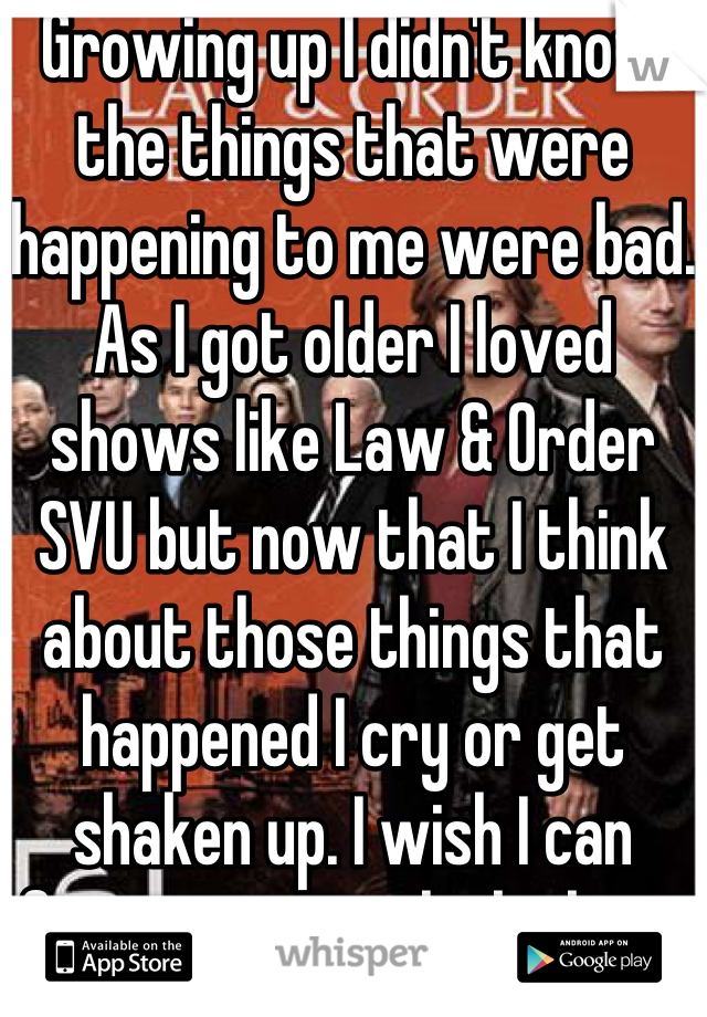 Growing up I didn't know the things that were happening to me were bad. As I got older I loved shows like Law & Order SVU but now that I think about those things that happened I cry or get shaken up. I wish I can forget or not think about it as a grown up. 