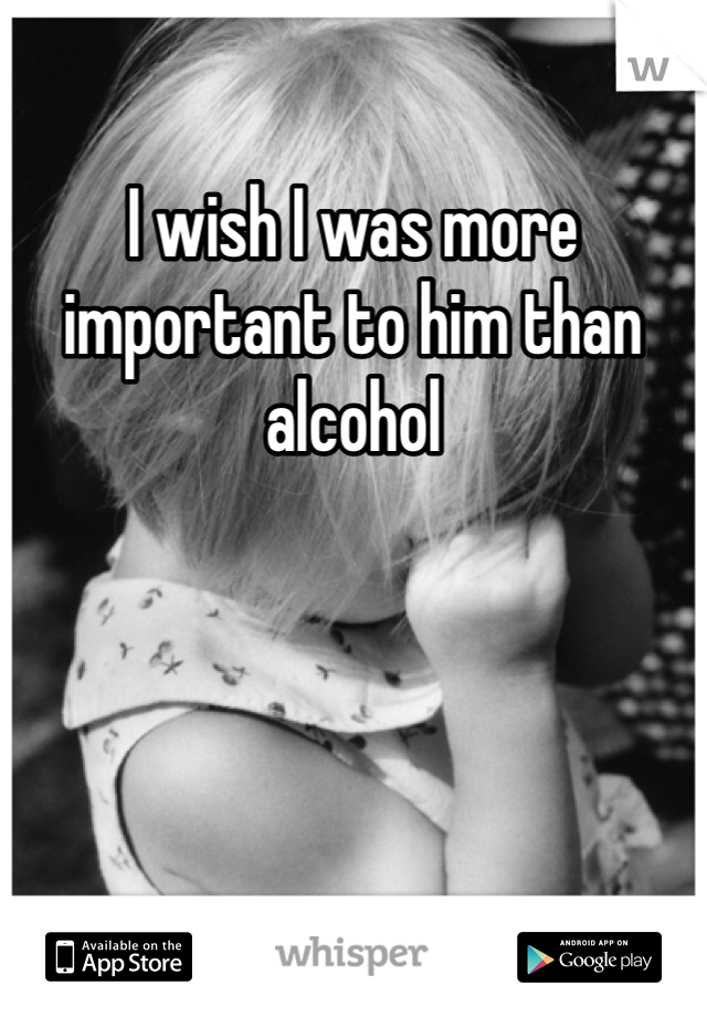 I wish I was more important to him than alcohol