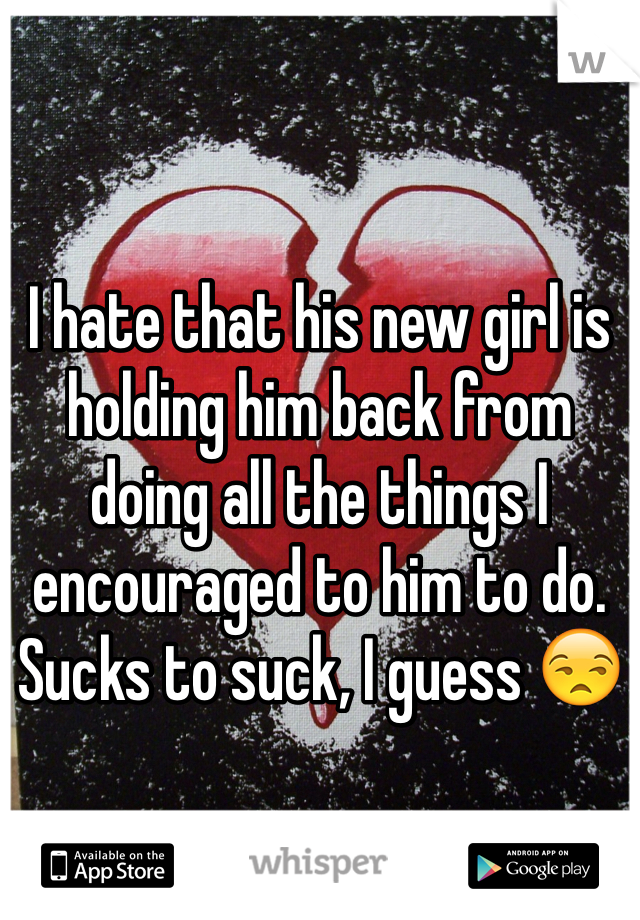 I hate that his new girl is holding him back from doing all the things I encouraged to him to do. Sucks to suck, I guess 😒
