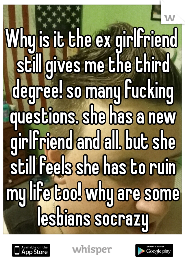 Why is it the ex girlfriend still gives me the third degree! so many fucking questions. she has a new girlfriend and all. but she still feels she has to ruin my life too! why are some lesbians socrazy