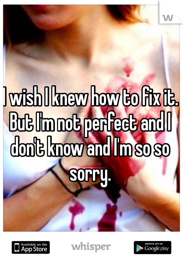 I wish I knew how to fix it. But I'm not perfect and I don't know and I'm so so sorry. 