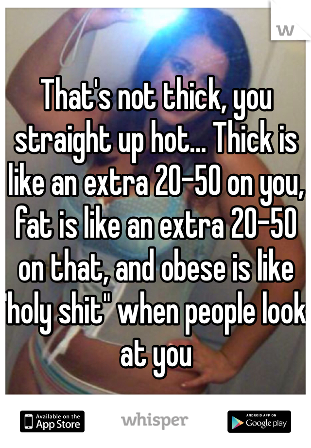 That's not thick, you straight up hot... Thick is like an extra 20-50 on you, fat is like an extra 20-50 on that, and obese is like "holy shit" when people look at you